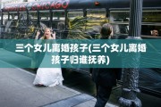 三个女儿离婚孩子(三个女儿离婚孩子归谁抚养)