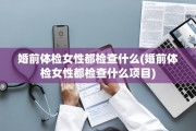 婚前体检女性都检查什么(婚前体检女性都检查什么项目)