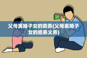 父母离婚子女的赡养(父母离婚子女的赡养义务)