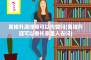 离婚开庭律师可以代替吗(离婚开庭可以委托家里人去吗)