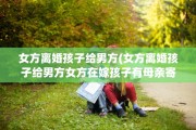 女方离婚孩子给男方(女方离婚孩子给男方女方在嫁孩子有母亲寄成全吗)