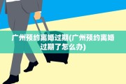 广州预约离婚过期(广州预约离婚过期了怎么办)
