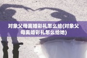 对象父母离婚彩礼怎么给(对象父母离婚彩礼怎么给她)