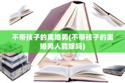 不带孩子的离婚男(不带孩子的离婚男人能嫁吗)