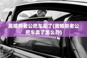离婚前老公把车卖了(离婚前老公把车卖了怎么办) 离婚前老公把车卖了(离婚前老公把车卖了怎么办)