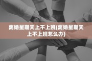 离婚星期天上不上班(离婚星期天上不上班怎么办)