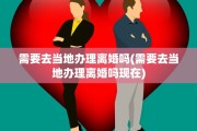 需要去当地办理离婚吗(需要去当地办理离婚吗现在) 需要去当地办理离婚吗(需要去当地办理离婚吗现在)
