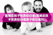 离婚后孩子抚养权归谁(离婚后孩子抚养权归谁房子就归谁吗)