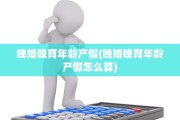 晚婚晚育年龄产假(晚婚晚育年龄产假怎么算)