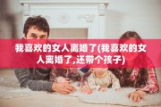 我喜欢的女人离婚了(我喜欢的女人离婚了,还带个孩子)