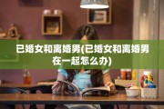已婚女和离婚男(已婚女和离婚男在一起怎么办)
