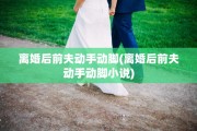 离婚后前夫动手动脚(离婚后前夫动手动脚小说)