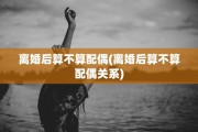 离婚后算不算配偶(离婚后算不算配偶关系)