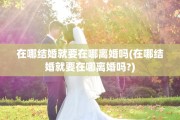 在哪结婚就要在哪离婚吗(在哪结婚就要在哪离婚吗?)