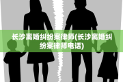 长沙离婚纠纷案律师(长沙离婚纠纷案律师电话)