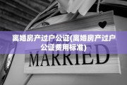 离婚房产过户公证(离婚房产过户公证费用标准)