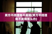 男方不搭理我不离婚(男方不搭理我不离婚怎么办)