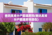 爸妈离婚分户能建房吗(爸妈离婚分户能建房吗现在)