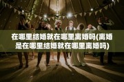 在哪里结婚就在哪里离婚吗(离婚是在哪里结婚就在哪里离婚吗)