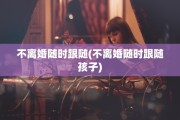 不离婚随时跟随(不离婚随时跟随孩子)