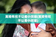 离婚有权不让看小孩嘛(离婚有权不让看小孩嘛)