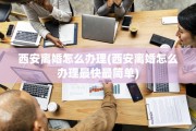 西安离婚怎么办理(西安离婚怎么办理最快最简单)