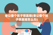 老公像个孩子想离婚(老公像个孩子想离婚怎么办)