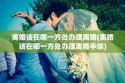 离婚该在哪一方处办理离婚(离婚该在哪一方处办理离婚手续)