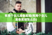 有两个女儿准备离婚(有两个女儿准备离婚怎么办)