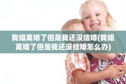 我姐离婚了但是我还没结婚(我姐离婚了但是我还没结婚怎么办)