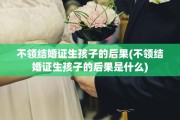 不领结婚证生孩子的后果(不领结婚证生孩子的后果是什么)