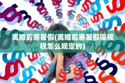 离婚后寒暑假(离婚后寒暑假探视权怎么规定的)