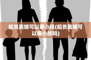 船员离婚可以要小孩(船员离婚可以要小孩吗)