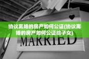 协议离婚的房产如何公证(协议离婚的房产如何公证给子女)