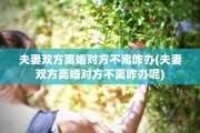 夫妻双方离婚对方不离咋办(夫妻双方离婚对方不离咋办呢)