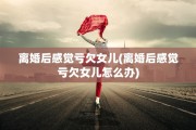 离婚后感觉亏欠女儿(离婚后感觉亏欠女儿怎么办)