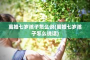 离婚七岁孩子怎么说(离婚七岁孩子怎么说话)