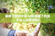 离婚了把孩子送人吗(离婚了把孩子送人吗犯法吗)