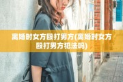 离婚时女方殴打男方(离婚时女方殴打男方犯法吗)