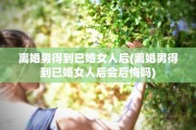 离婚男得到已婚女人后(离婚男得到已婚女人后会后悔吗)