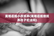 离婚后拒小孩抚养(离婚后拒绝抚养孩子犯法吗)