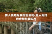 男人离婚后会想前妻吗(男人离婚后会想前妻吗?)