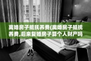 离婚房子抵抚养费(离婚房子抵抚养费,后来复婚房子算个人财产吗)