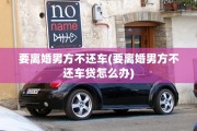 要离婚男方不还车(要离婚男方不还车贷怎么办)