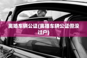 离婚车辆公证(离婚车辆公证但没过户)