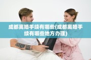 成都离婚手续有哪些(成都离婚手续有哪些地方办理)