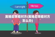 离婚后想着对方(离婚后想着对方怎么办)