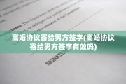 离婚协议寄给男方签字(离婚协议寄给男方签字有效吗)