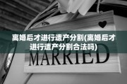离婚后才进行遗产分割(离婚后才进行遗产分割合法吗)