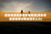 朋友老婆离婚来找我喝酒(朋友老婆离婚来找我喝酒怎么办)